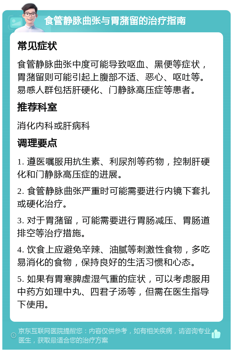 食管静脉曲张与胃潴留的治疗指南 常见症状 食管静脉曲张中度可能导致呕血、黑便等症状，胃潴留则可能引起上腹部不适、恶心、呕吐等。易感人群包括肝硬化、门静脉高压症等患者。 推荐科室 消化内科或肝病科 调理要点 1. 遵医嘱服用抗生素、利尿剂等药物，控制肝硬化和门静脉高压症的进展。 2. 食管静脉曲张严重时可能需要进行内镜下套扎或硬化治疗。 3. 对于胃潴留，可能需要进行胃肠减压、胃肠道排空等治疗措施。 4. 饮食上应避免辛辣、油腻等刺激性食物，多吃易消化的食物，保持良好的生活习惯和心态。 5. 如果有胃寒脾虚湿气重的症状，可以考虑服用中药方如理中丸、四君子汤等，但需在医生指导下使用。