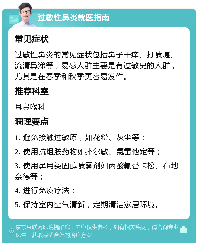 过敏性鼻炎就医指南 常见症状 过敏性鼻炎的常见症状包括鼻子干痒、打喷嚏、流清鼻涕等，易感人群主要是有过敏史的人群，尤其是在春季和秋季更容易发作。 推荐科室 耳鼻喉科 调理要点 1. 避免接触过敏原，如花粉、灰尘等； 2. 使用抗组胺药物如扑尔敏、氯雷他定等； 3. 使用鼻用类固醇喷雾剂如丙酸氟替卡松、布地奈德等； 4. 进行免疫疗法； 5. 保持室内空气清新，定期清洁家居环境。