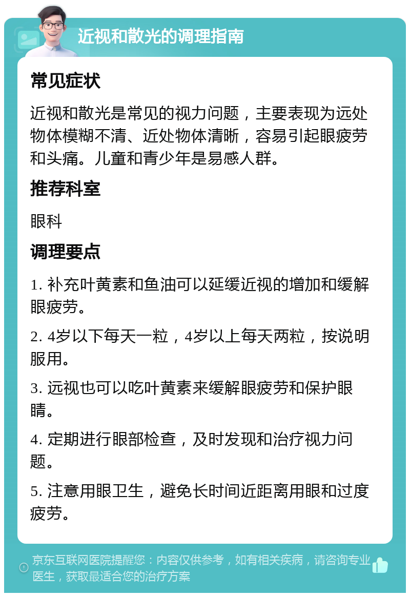 近视和散光的调理指南 常见症状 近视和散光是常见的视力问题，主要表现为远处物体模糊不清、近处物体清晰，容易引起眼疲劳和头痛。儿童和青少年是易感人群。 推荐科室 眼科 调理要点 1. 补充叶黄素和鱼油可以延缓近视的增加和缓解眼疲劳。 2. 4岁以下每天一粒，4岁以上每天两粒，按说明服用。 3. 远视也可以吃叶黄素来缓解眼疲劳和保护眼睛。 4. 定期进行眼部检查，及时发现和治疗视力问题。 5. 注意用眼卫生，避免长时间近距离用眼和过度疲劳。