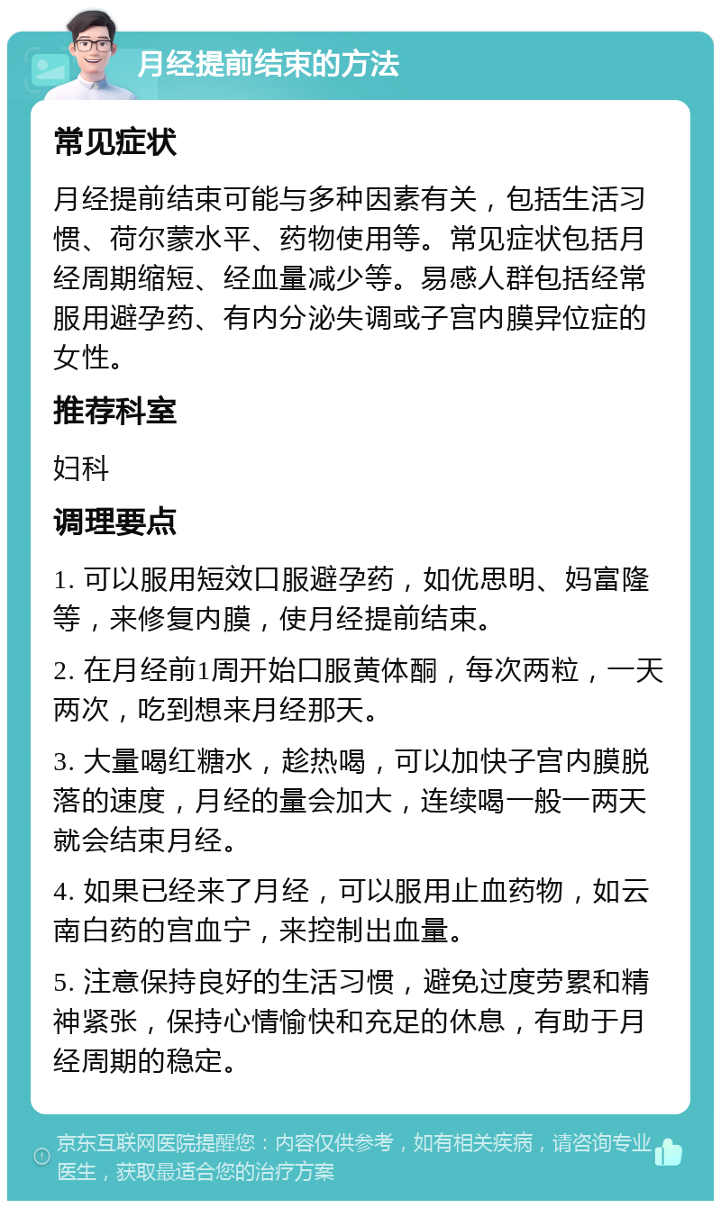 月经提前结束的方法 常见症状 月经提前结束可能与多种因素有关，包括生活习惯、荷尔蒙水平、药物使用等。常见症状包括月经周期缩短、经血量减少等。易感人群包括经常服用避孕药、有内分泌失调或子宫内膜异位症的女性。 推荐科室 妇科 调理要点 1. 可以服用短效口服避孕药，如优思明、妈富隆等，来修复内膜，使月经提前结束。 2. 在月经前1周开始口服黄体酮，每次两粒，一天两次，吃到想来月经那天。 3. 大量喝红糖水，趁热喝，可以加快子宫内膜脱落的速度，月经的量会加大，连续喝一般一两天就会结束月经。 4. 如果已经来了月经，可以服用止血药物，如云南白药的宫血宁，来控制出血量。 5. 注意保持良好的生活习惯，避免过度劳累和精神紧张，保持心情愉快和充足的休息，有助于月经周期的稳定。