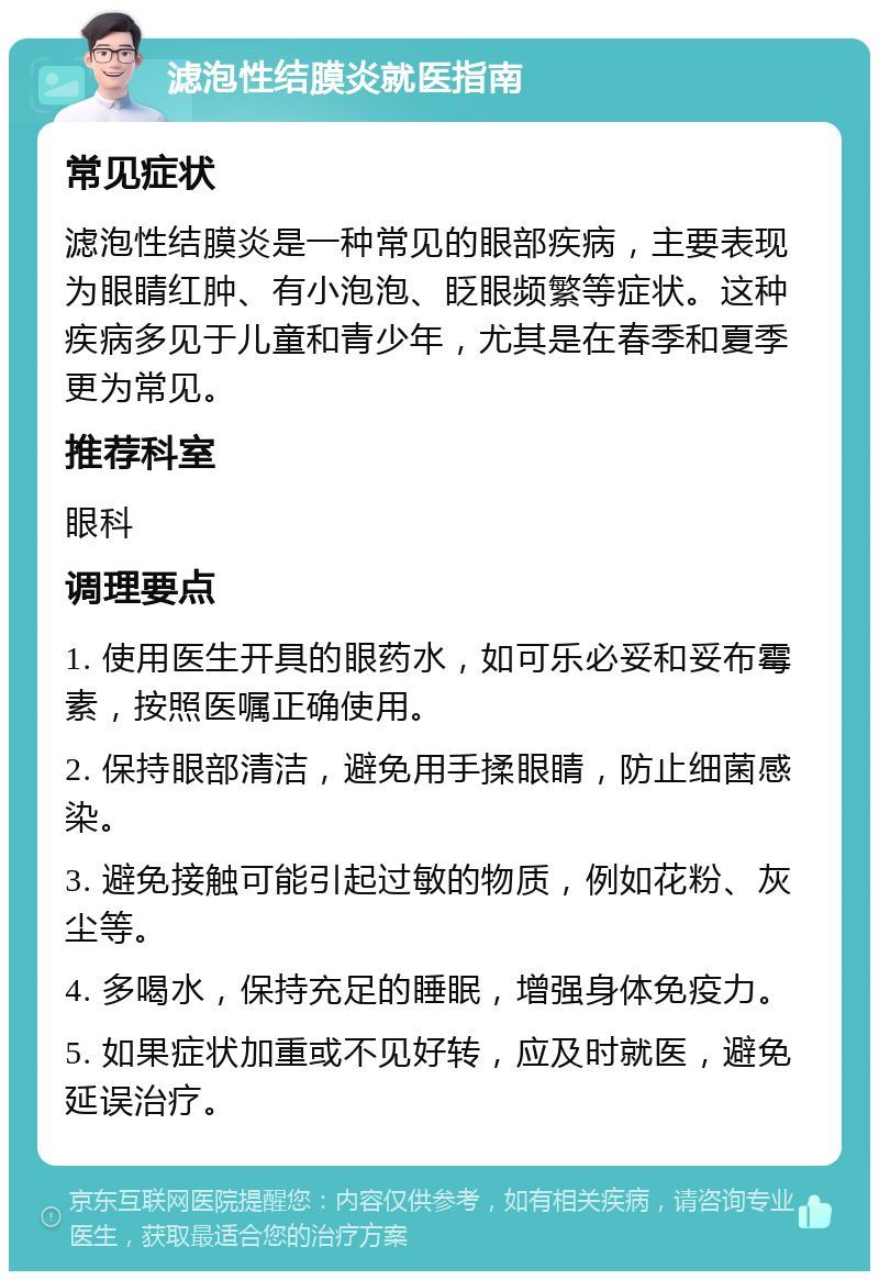 滤泡性结膜炎就医指南 常见症状 滤泡性结膜炎是一种常见的眼部疾病，主要表现为眼睛红肿、有小泡泡、眨眼频繁等症状。这种疾病多见于儿童和青少年，尤其是在春季和夏季更为常见。 推荐科室 眼科 调理要点 1. 使用医生开具的眼药水，如可乐必妥和妥布霉素，按照医嘱正确使用。 2. 保持眼部清洁，避免用手揉眼睛，防止细菌感染。 3. 避免接触可能引起过敏的物质，例如花粉、灰尘等。 4. 多喝水，保持充足的睡眠，增强身体免疫力。 5. 如果症状加重或不见好转，应及时就医，避免延误治疗。