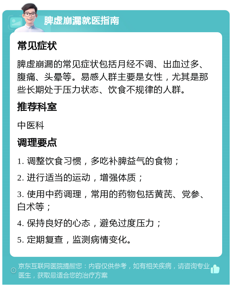 脾虚崩漏就医指南 常见症状 脾虚崩漏的常见症状包括月经不调、出血过多、腹痛、头晕等。易感人群主要是女性，尤其是那些长期处于压力状态、饮食不规律的人群。 推荐科室 中医科 调理要点 1. 调整饮食习惯，多吃补脾益气的食物； 2. 进行适当的运动，增强体质； 3. 使用中药调理，常用的药物包括黄芪、党参、白术等； 4. 保持良好的心态，避免过度压力； 5. 定期复查，监测病情变化。