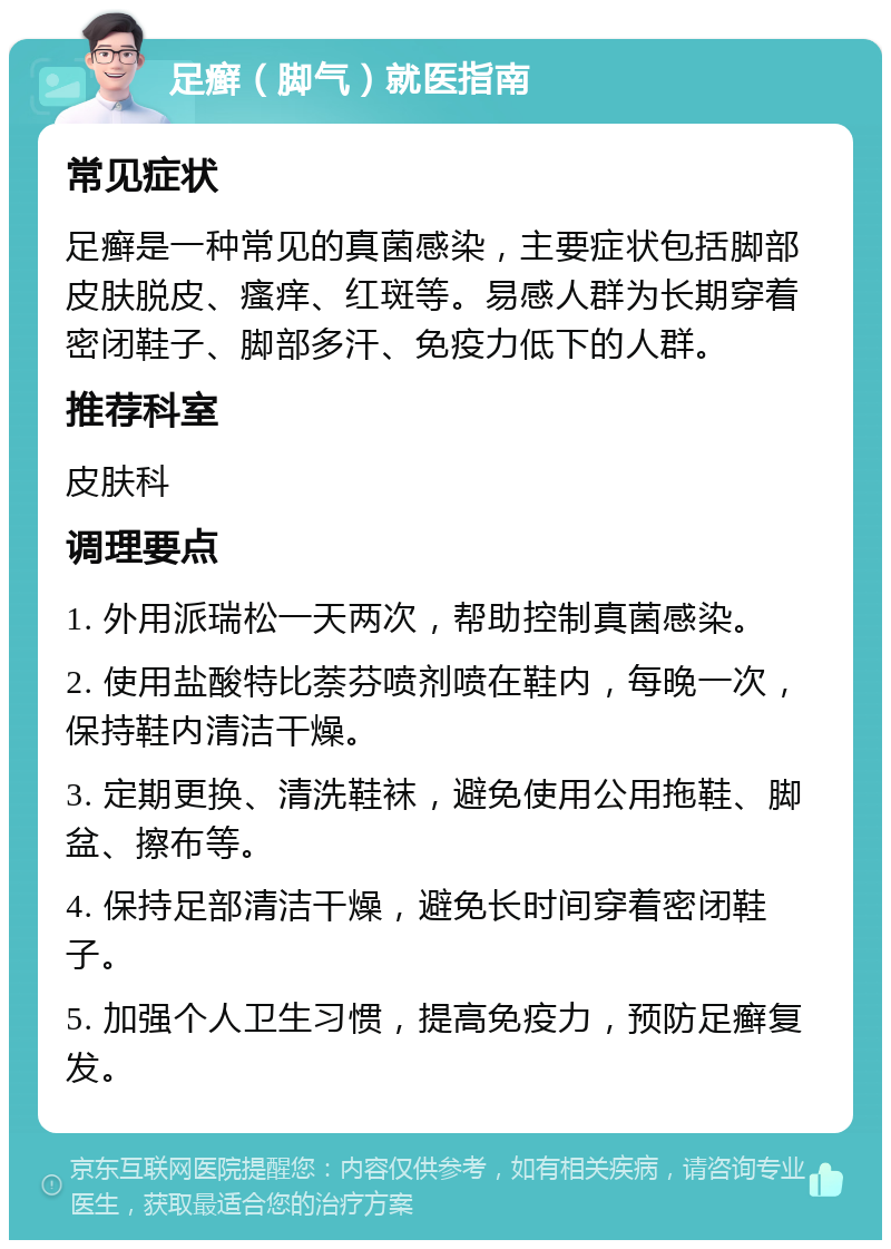 足癣（脚气）就医指南 常见症状 足癣是一种常见的真菌感染，主要症状包括脚部皮肤脱皮、瘙痒、红斑等。易感人群为长期穿着密闭鞋子、脚部多汗、免疫力低下的人群。 推荐科室 皮肤科 调理要点 1. 外用派瑞松一天两次，帮助控制真菌感染。 2. 使用盐酸特比萘芬喷剂喷在鞋内，每晚一次，保持鞋内清洁干燥。 3. 定期更换、清洗鞋袜，避免使用公用拖鞋、脚盆、擦布等。 4. 保持足部清洁干燥，避免长时间穿着密闭鞋子。 5. 加强个人卫生习惯，提高免疫力，预防足癣复发。