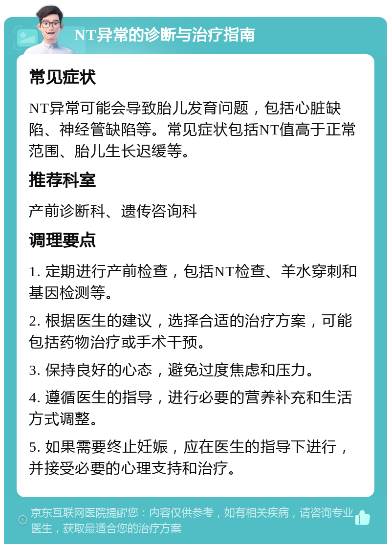 NT异常的诊断与治疗指南 常见症状 NT异常可能会导致胎儿发育问题，包括心脏缺陷、神经管缺陷等。常见症状包括NT值高于正常范围、胎儿生长迟缓等。 推荐科室 产前诊断科、遗传咨询科 调理要点 1. 定期进行产前检查，包括NT检查、羊水穿刺和基因检测等。 2. 根据医生的建议，选择合适的治疗方案，可能包括药物治疗或手术干预。 3. 保持良好的心态，避免过度焦虑和压力。 4. 遵循医生的指导，进行必要的营养补充和生活方式调整。 5. 如果需要终止妊娠，应在医生的指导下进行，并接受必要的心理支持和治疗。