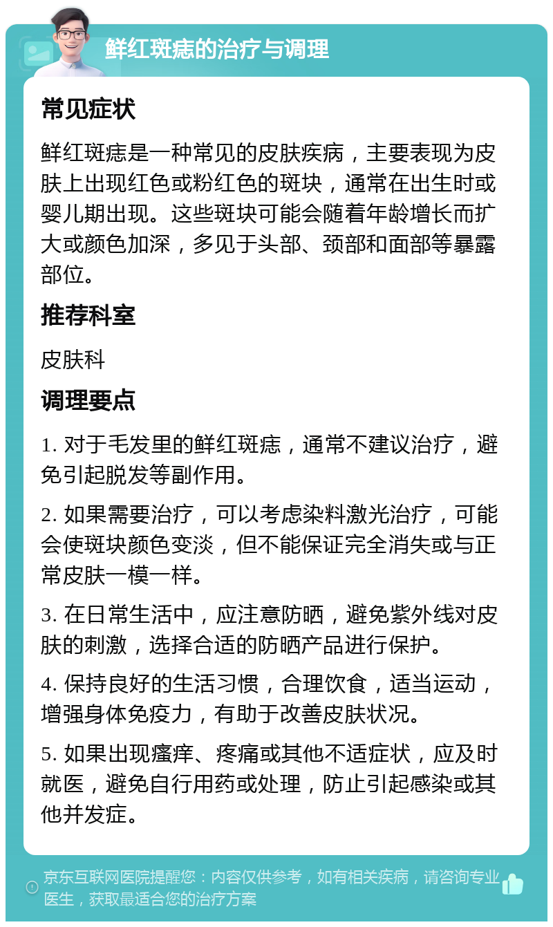 鲜红斑痣的治疗与调理 常见症状 鲜红斑痣是一种常见的皮肤疾病，主要表现为皮肤上出现红色或粉红色的斑块，通常在出生时或婴儿期出现。这些斑块可能会随着年龄增长而扩大或颜色加深，多见于头部、颈部和面部等暴露部位。 推荐科室 皮肤科 调理要点 1. 对于毛发里的鲜红斑痣，通常不建议治疗，避免引起脱发等副作用。 2. 如果需要治疗，可以考虑染料激光治疗，可能会使斑块颜色变淡，但不能保证完全消失或与正常皮肤一模一样。 3. 在日常生活中，应注意防晒，避免紫外线对皮肤的刺激，选择合适的防晒产品进行保护。 4. 保持良好的生活习惯，合理饮食，适当运动，增强身体免疫力，有助于改善皮肤状况。 5. 如果出现瘙痒、疼痛或其他不适症状，应及时就医，避免自行用药或处理，防止引起感染或其他并发症。