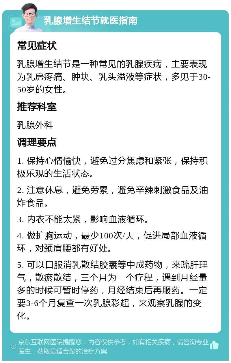 乳腺增生结节就医指南 常见症状 乳腺增生结节是一种常见的乳腺疾病，主要表现为乳房疼痛、肿块、乳头溢液等症状，多见于30-50岁的女性。 推荐科室 乳腺外科 调理要点 1. 保持心情愉快，避免过分焦虑和紧张，保持积极乐观的生活状态。 2. 注意休息，避免劳累，避免辛辣刺激食品及油炸食品。 3. 内衣不能太紧，影响血液循环。 4. 做扩胸运动，最少100次/天，促进局部血液循环，对颈肩腰都有好处。 5. 可以口服消乳散结胶囊等中成药物，来疏肝理气，散瘀散结，三个月为一个疗程，遇到月经量多的时候可暂时停药，月经结束后再服药。一定要3-6个月复查一次乳腺彩超，来观察乳腺的变化。