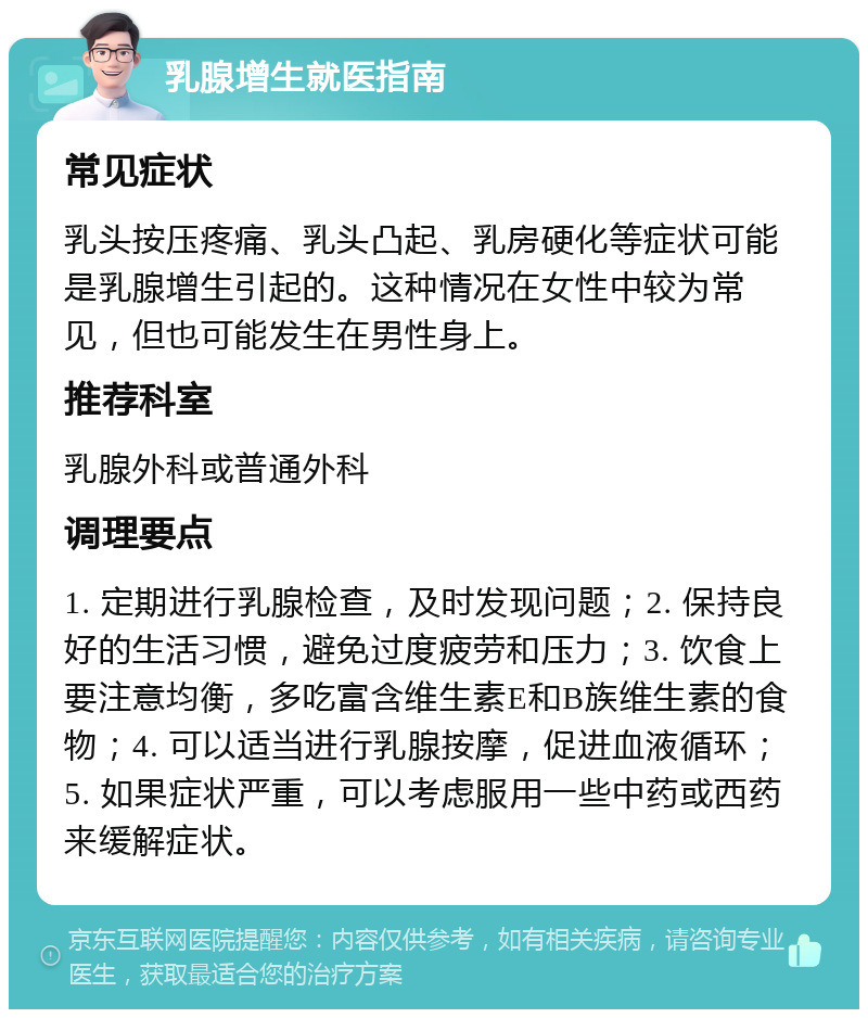 乳腺增生就医指南 常见症状 乳头按压疼痛、乳头凸起、乳房硬化等症状可能是乳腺增生引起的。这种情况在女性中较为常见，但也可能发生在男性身上。 推荐科室 乳腺外科或普通外科 调理要点 1. 定期进行乳腺检查，及时发现问题；2. 保持良好的生活习惯，避免过度疲劳和压力；3. 饮食上要注意均衡，多吃富含维生素E和B族维生素的食物；4. 可以适当进行乳腺按摩，促进血液循环；5. 如果症状严重，可以考虑服用一些中药或西药来缓解症状。