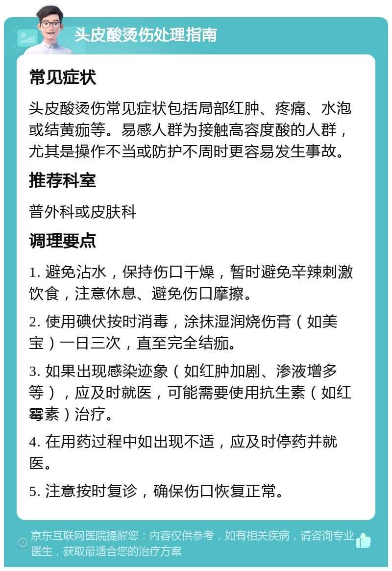 头皮酸烫伤处理指南 常见症状 头皮酸烫伤常见症状包括局部红肿、疼痛、水泡或结黄痂等。易感人群为接触高容度酸的人群，尤其是操作不当或防护不周时更容易发生事故。 推荐科室 普外科或皮肤科 调理要点 1. 避免沾水，保持伤口干燥，暂时避免辛辣刺激饮食，注意休息、避免伤口摩擦。 2. 使用碘伏按时消毒，涂抹湿润烧伤膏（如美宝）一日三次，直至完全结痂。 3. 如果出现感染迹象（如红肿加剧、渗液增多等），应及时就医，可能需要使用抗生素（如红霉素）治疗。 4. 在用药过程中如出现不适，应及时停药并就医。 5. 注意按时复诊，确保伤口恢复正常。