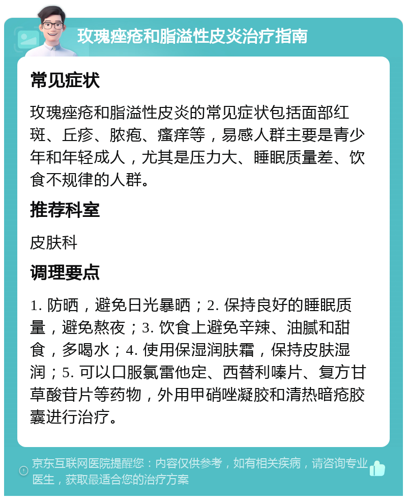 玫瑰痤疮和脂溢性皮炎治疗指南 常见症状 玫瑰痤疮和脂溢性皮炎的常见症状包括面部红斑、丘疹、脓疱、瘙痒等，易感人群主要是青少年和年轻成人，尤其是压力大、睡眠质量差、饮食不规律的人群。 推荐科室 皮肤科 调理要点 1. 防晒，避免日光暴晒；2. 保持良好的睡眠质量，避免熬夜；3. 饮食上避免辛辣、油腻和甜食，多喝水；4. 使用保湿润肤霜，保持皮肤湿润；5. 可以口服氯雷他定、西替利嗪片、复方甘草酸苷片等药物，外用甲硝唑凝胶和清热暗疮胶囊进行治疗。