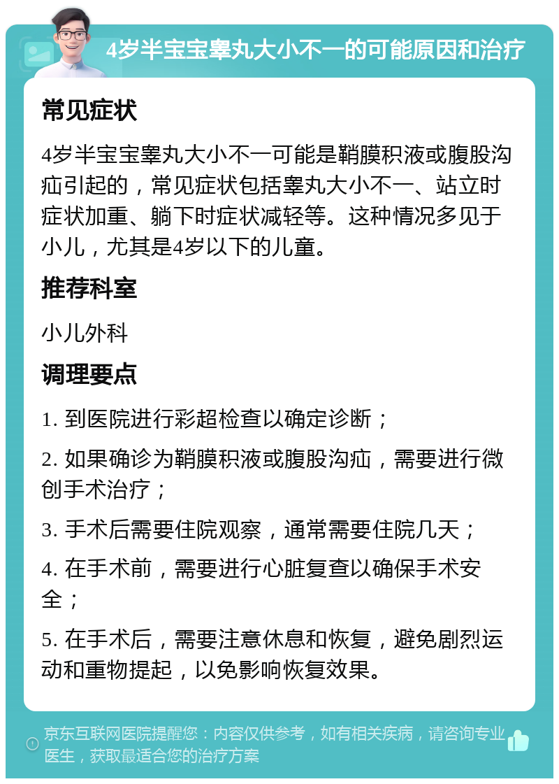 4岁半宝宝睾丸大小不一的可能原因和治疗 常见症状 4岁半宝宝睾丸大小不一可能是鞘膜积液或腹股沟疝引起的，常见症状包括睾丸大小不一、站立时症状加重、躺下时症状减轻等。这种情况多见于小儿，尤其是4岁以下的儿童。 推荐科室 小儿外科 调理要点 1. 到医院进行彩超检查以确定诊断； 2. 如果确诊为鞘膜积液或腹股沟疝，需要进行微创手术治疗； 3. 手术后需要住院观察，通常需要住院几天； 4. 在手术前，需要进行心脏复查以确保手术安全； 5. 在手术后，需要注意休息和恢复，避免剧烈运动和重物提起，以免影响恢复效果。