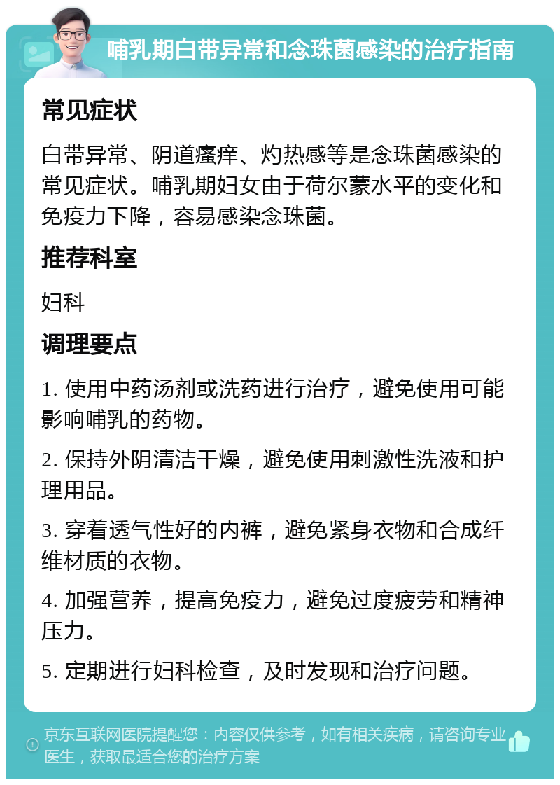 哺乳期白带异常和念珠菌感染的治疗指南 常见症状 白带异常、阴道瘙痒、灼热感等是念珠菌感染的常见症状。哺乳期妇女由于荷尔蒙水平的变化和免疫力下降，容易感染念珠菌。 推荐科室 妇科 调理要点 1. 使用中药汤剂或洗药进行治疗，避免使用可能影响哺乳的药物。 2. 保持外阴清洁干燥，避免使用刺激性洗液和护理用品。 3. 穿着透气性好的内裤，避免紧身衣物和合成纤维材质的衣物。 4. 加强营养，提高免疫力，避免过度疲劳和精神压力。 5. 定期进行妇科检查，及时发现和治疗问题。