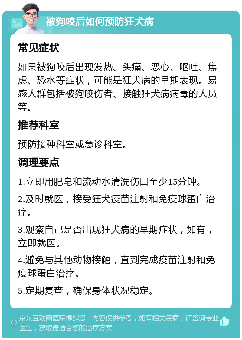 被狗咬后如何预防狂犬病 常见症状 如果被狗咬后出现发热、头痛、恶心、呕吐、焦虑、恐水等症状，可能是狂犬病的早期表现。易感人群包括被狗咬伤者、接触狂犬病病毒的人员等。 推荐科室 预防接种科室或急诊科室。 调理要点 1.立即用肥皂和流动水清洗伤口至少15分钟。 2.及时就医，接受狂犬疫苗注射和免疫球蛋白治疗。 3.观察自己是否出现狂犬病的早期症状，如有，立即就医。 4.避免与其他动物接触，直到完成疫苗注射和免疫球蛋白治疗。 5.定期复查，确保身体状况稳定。