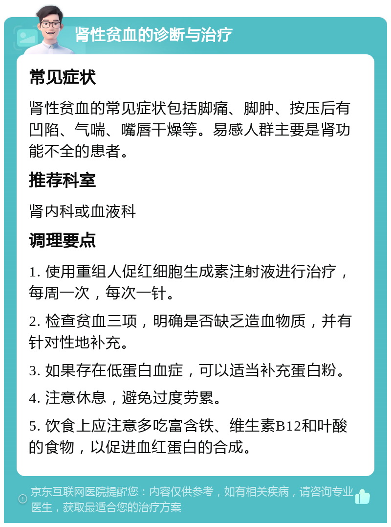 肾性贫血的诊断与治疗 常见症状 肾性贫血的常见症状包括脚痛、脚肿、按压后有凹陷、气喘、嘴唇干燥等。易感人群主要是肾功能不全的患者。 推荐科室 肾内科或血液科 调理要点 1. 使用重组人促红细胞生成素注射液进行治疗，每周一次，每次一针。 2. 检查贫血三项，明确是否缺乏造血物质，并有针对性地补充。 3. 如果存在低蛋白血症，可以适当补充蛋白粉。 4. 注意休息，避免过度劳累。 5. 饮食上应注意多吃富含铁、维生素B12和叶酸的食物，以促进血红蛋白的合成。