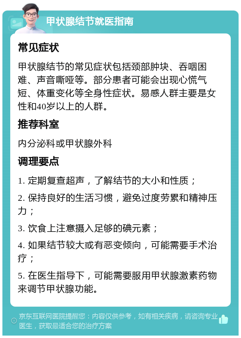 甲状腺结节就医指南 常见症状 甲状腺结节的常见症状包括颈部肿块、吞咽困难、声音嘶哑等。部分患者可能会出现心慌气短、体重变化等全身性症状。易感人群主要是女性和40岁以上的人群。 推荐科室 内分泌科或甲状腺外科 调理要点 1. 定期复查超声，了解结节的大小和性质； 2. 保持良好的生活习惯，避免过度劳累和精神压力； 3. 饮食上注意摄入足够的碘元素； 4. 如果结节较大或有恶变倾向，可能需要手术治疗； 5. 在医生指导下，可能需要服用甲状腺激素药物来调节甲状腺功能。