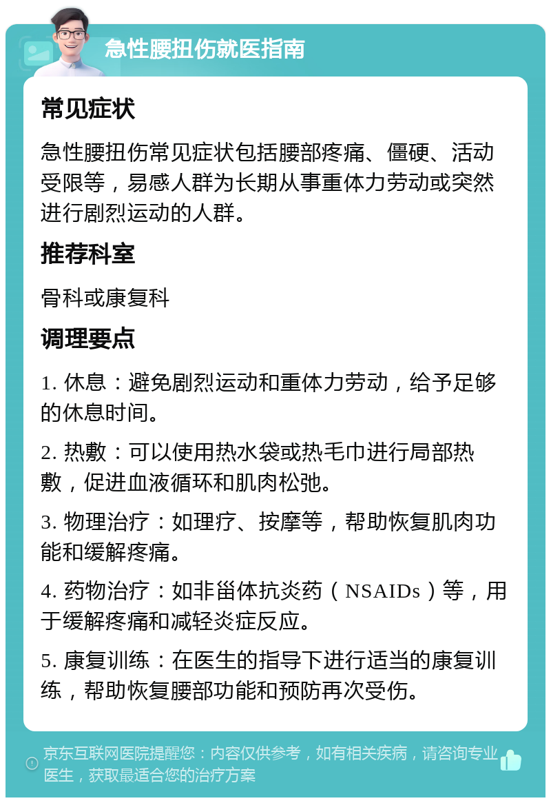 急性腰扭伤就医指南 常见症状 急性腰扭伤常见症状包括腰部疼痛、僵硬、活动受限等，易感人群为长期从事重体力劳动或突然进行剧烈运动的人群。 推荐科室 骨科或康复科 调理要点 1. 休息：避免剧烈运动和重体力劳动，给予足够的休息时间。 2. 热敷：可以使用热水袋或热毛巾进行局部热敷，促进血液循环和肌肉松弛。 3. 物理治疗：如理疗、按摩等，帮助恢复肌肉功能和缓解疼痛。 4. 药物治疗：如非甾体抗炎药（NSAIDs）等，用于缓解疼痛和减轻炎症反应。 5. 康复训练：在医生的指导下进行适当的康复训练，帮助恢复腰部功能和预防再次受伤。