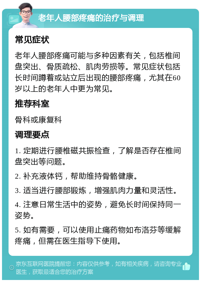 老年人腰部疼痛的治疗与调理 常见症状 老年人腰部疼痛可能与多种因素有关，包括椎间盘突出、骨质疏松、肌肉劳损等。常见症状包括长时间蹲着或站立后出现的腰部疼痛，尤其在60岁以上的老年人中更为常见。 推荐科室 骨科或康复科 调理要点 1. 定期进行腰椎磁共振检查，了解是否存在椎间盘突出等问题。 2. 补充液体钙，帮助维持骨骼健康。 3. 适当进行腰部锻炼，增强肌肉力量和灵活性。 4. 注意日常生活中的姿势，避免长时间保持同一姿势。 5. 如有需要，可以使用止痛药物如布洛芬等缓解疼痛，但需在医生指导下使用。