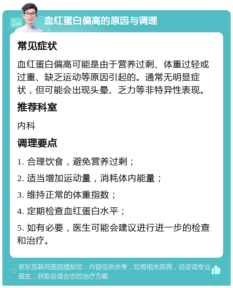 血红蛋白偏高的原因与调理 常见症状 血红蛋白偏高可能是由于营养过剩、体重过轻或过重、缺乏运动等原因引起的。通常无明显症状，但可能会出现头晕、乏力等非特异性表现。 推荐科室 内科 调理要点 1. 合理饮食，避免营养过剩； 2. 适当增加运动量，消耗体内能量； 3. 维持正常的体重指数； 4. 定期检查血红蛋白水平； 5. 如有必要，医生可能会建议进行进一步的检查和治疗。