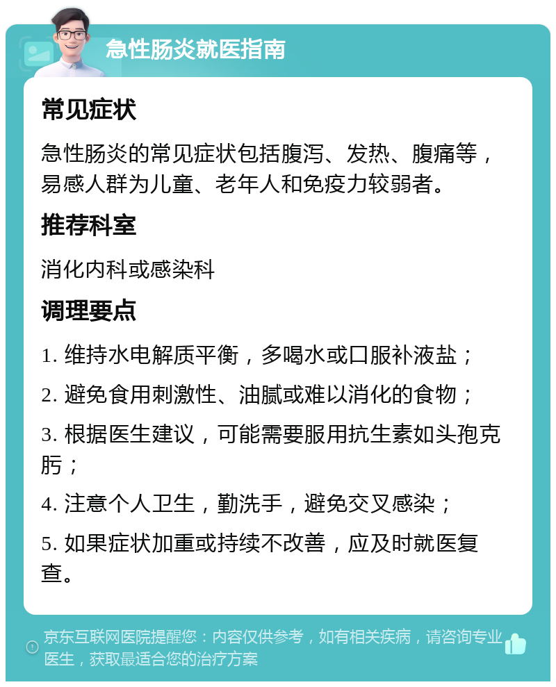 急性肠炎就医指南 常见症状 急性肠炎的常见症状包括腹泻、发热、腹痛等，易感人群为儿童、老年人和免疫力较弱者。 推荐科室 消化内科或感染科 调理要点 1. 维持水电解质平衡，多喝水或口服补液盐； 2. 避免食用刺激性、油腻或难以消化的食物； 3. 根据医生建议，可能需要服用抗生素如头孢克肟； 4. 注意个人卫生，勤洗手，避免交叉感染； 5. 如果症状加重或持续不改善，应及时就医复查。