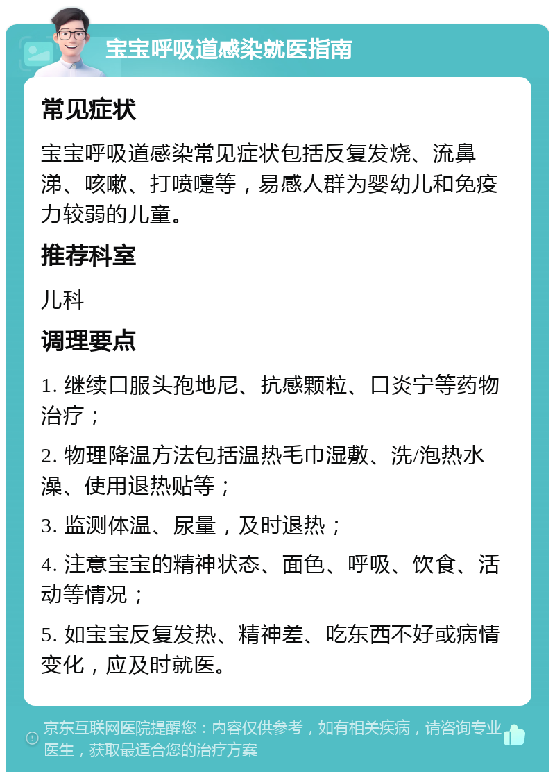 宝宝呼吸道感染就医指南 常见症状 宝宝呼吸道感染常见症状包括反复发烧、流鼻涕、咳嗽、打喷嚏等，易感人群为婴幼儿和免疫力较弱的儿童。 推荐科室 儿科 调理要点 1. 继续口服头孢地尼、抗感颗粒、口炎宁等药物治疗； 2. 物理降温方法包括温热毛巾湿敷、洗/泡热水澡、使用退热贴等； 3. 监测体温、尿量，及时退热； 4. 注意宝宝的精神状态、面色、呼吸、饮食、活动等情况； 5. 如宝宝反复发热、精神差、吃东西不好或病情变化，应及时就医。