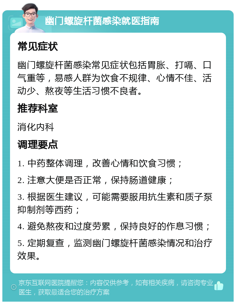 幽门螺旋杆菌感染就医指南 常见症状 幽门螺旋杆菌感染常见症状包括胃胀、打嗝、口气重等，易感人群为饮食不规律、心情不佳、活动少、熬夜等生活习惯不良者。 推荐科室 消化内科 调理要点 1. 中药整体调理，改善心情和饮食习惯； 2. 注意大便是否正常，保持肠道健康； 3. 根据医生建议，可能需要服用抗生素和质子泵抑制剂等西药； 4. 避免熬夜和过度劳累，保持良好的作息习惯； 5. 定期复查，监测幽门螺旋杆菌感染情况和治疗效果。