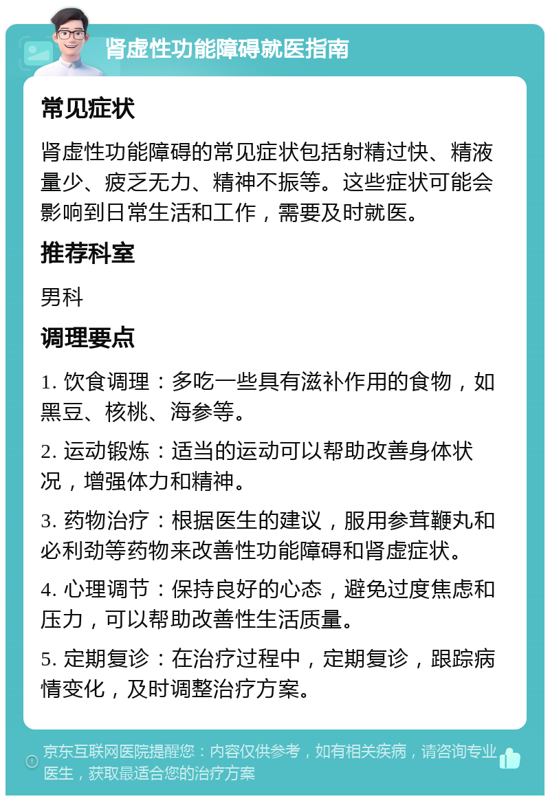 肾虚性功能障碍就医指南 常见症状 肾虚性功能障碍的常见症状包括射精过快、精液量少、疲乏无力、精神不振等。这些症状可能会影响到日常生活和工作，需要及时就医。 推荐科室 男科 调理要点 1. 饮食调理：多吃一些具有滋补作用的食物，如黑豆、核桃、海参等。 2. 运动锻炼：适当的运动可以帮助改善身体状况，增强体力和精神。 3. 药物治疗：根据医生的建议，服用参茸鞭丸和必利劲等药物来改善性功能障碍和肾虚症状。 4. 心理调节：保持良好的心态，避免过度焦虑和压力，可以帮助改善性生活质量。 5. 定期复诊：在治疗过程中，定期复诊，跟踪病情变化，及时调整治疗方案。