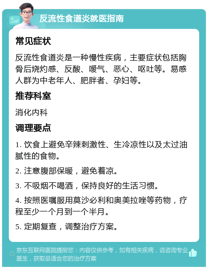 反流性食道炎就医指南 常见症状 反流性食道炎是一种慢性疾病，主要症状包括胸骨后烧灼感、反酸、嗳气、恶心、呕吐等。易感人群为中老年人、肥胖者、孕妇等。 推荐科室 消化内科 调理要点 1. 饮食上避免辛辣刺激性、生冷凉性以及太过油腻性的食物。 2. 注意腹部保暖，避免着凉。 3. 不吸烟不喝酒，保持良好的生活习惯。 4. 按照医嘱服用莫沙必利和奥美拉唑等药物，疗程至少一个月到一个半月。 5. 定期复查，调整治疗方案。