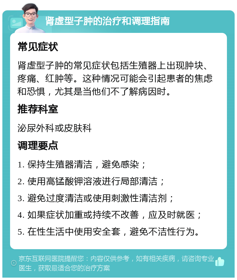 肾虚型子肿的治疗和调理指南 常见症状 肾虚型子肿的常见症状包括生殖器上出现肿块、疼痛、红肿等。这种情况可能会引起患者的焦虑和恐惧，尤其是当他们不了解病因时。 推荐科室 泌尿外科或皮肤科 调理要点 1. 保持生殖器清洁，避免感染； 2. 使用高锰酸钾溶液进行局部清洁； 3. 避免过度清洁或使用刺激性清洁剂； 4. 如果症状加重或持续不改善，应及时就医； 5. 在性生活中使用安全套，避免不洁性行为。