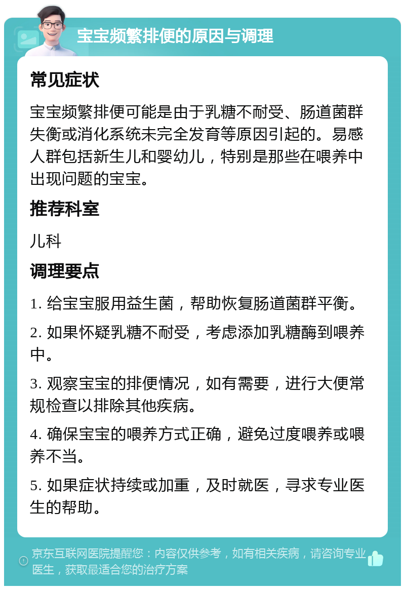 宝宝频繁排便的原因与调理 常见症状 宝宝频繁排便可能是由于乳糖不耐受、肠道菌群失衡或消化系统未完全发育等原因引起的。易感人群包括新生儿和婴幼儿，特别是那些在喂养中出现问题的宝宝。 推荐科室 儿科 调理要点 1. 给宝宝服用益生菌，帮助恢复肠道菌群平衡。 2. 如果怀疑乳糖不耐受，考虑添加乳糖酶到喂养中。 3. 观察宝宝的排便情况，如有需要，进行大便常规检查以排除其他疾病。 4. 确保宝宝的喂养方式正确，避免过度喂养或喂养不当。 5. 如果症状持续或加重，及时就医，寻求专业医生的帮助。