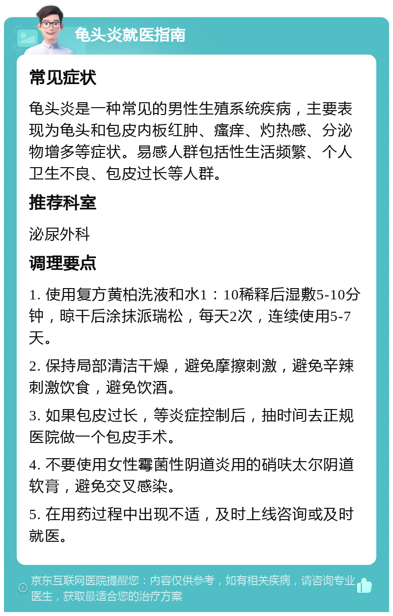 龟头炎就医指南 常见症状 龟头炎是一种常见的男性生殖系统疾病，主要表现为龟头和包皮内板红肿、瘙痒、灼热感、分泌物增多等症状。易感人群包括性生活频繁、个人卫生不良、包皮过长等人群。 推荐科室 泌尿外科 调理要点 1. 使用复方黄柏洗液和水1：10稀释后湿敷5-10分钟，晾干后涂抹派瑞松，每天2次，连续使用5-7天。 2. 保持局部清洁干燥，避免摩擦刺激，避免辛辣刺激饮食，避免饮酒。 3. 如果包皮过长，等炎症控制后，抽时间去正规医院做一个包皮手术。 4. 不要使用女性霉菌性阴道炎用的硝呋太尔阴道软膏，避免交叉感染。 5. 在用药过程中出现不适，及时上线咨询或及时就医。