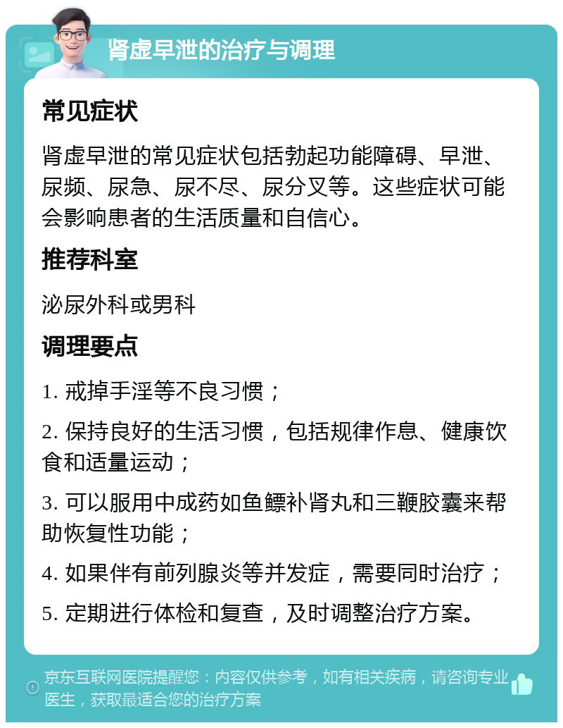 肾虚早泄的治疗与调理 常见症状 肾虚早泄的常见症状包括勃起功能障碍、早泄、尿频、尿急、尿不尽、尿分叉等。这些症状可能会影响患者的生活质量和自信心。 推荐科室 泌尿外科或男科 调理要点 1. 戒掉手淫等不良习惯； 2. 保持良好的生活习惯，包括规律作息、健康饮食和适量运动； 3. 可以服用中成药如鱼鳔补肾丸和三鞭胶囊来帮助恢复性功能； 4. 如果伴有前列腺炎等并发症，需要同时治疗； 5. 定期进行体检和复查，及时调整治疗方案。