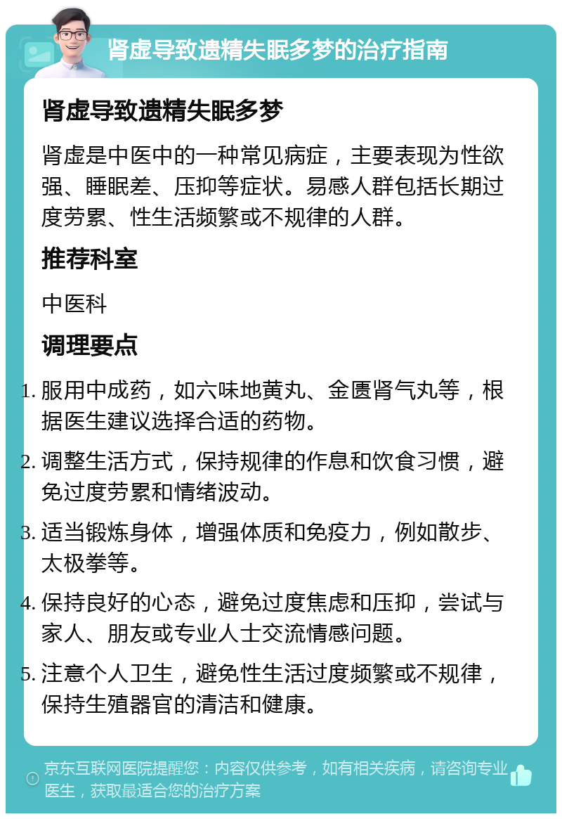 肾虚导致遗精失眠多梦的治疗指南 肾虚导致遗精失眠多梦 肾虚是中医中的一种常见病症，主要表现为性欲强、睡眠差、压抑等症状。易感人群包括长期过度劳累、性生活频繁或不规律的人群。 推荐科室 中医科 调理要点 服用中成药，如六味地黄丸、金匮肾气丸等，根据医生建议选择合适的药物。 调整生活方式，保持规律的作息和饮食习惯，避免过度劳累和情绪波动。 适当锻炼身体，增强体质和免疫力，例如散步、太极拳等。 保持良好的心态，避免过度焦虑和压抑，尝试与家人、朋友或专业人士交流情感问题。 注意个人卫生，避免性生活过度频繁或不规律，保持生殖器官的清洁和健康。