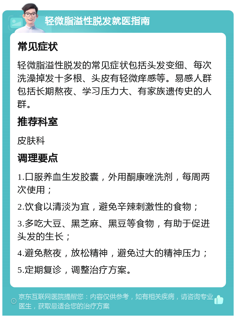 轻微脂溢性脱发就医指南 常见症状 轻微脂溢性脱发的常见症状包括头发变细、每次洗澡掉发十多根、头皮有轻微痒感等。易感人群包括长期熬夜、学习压力大、有家族遗传史的人群。 推荐科室 皮肤科 调理要点 1.口服养血生发胶囊，外用酮康唑洗剂，每周两次使用； 2.饮食以清淡为宜，避免辛辣刺激性的食物； 3.多吃大豆、黑芝麻、黑豆等食物，有助于促进头发的生长； 4.避免熬夜，放松精神，避免过大的精神压力； 5.定期复诊，调整治疗方案。