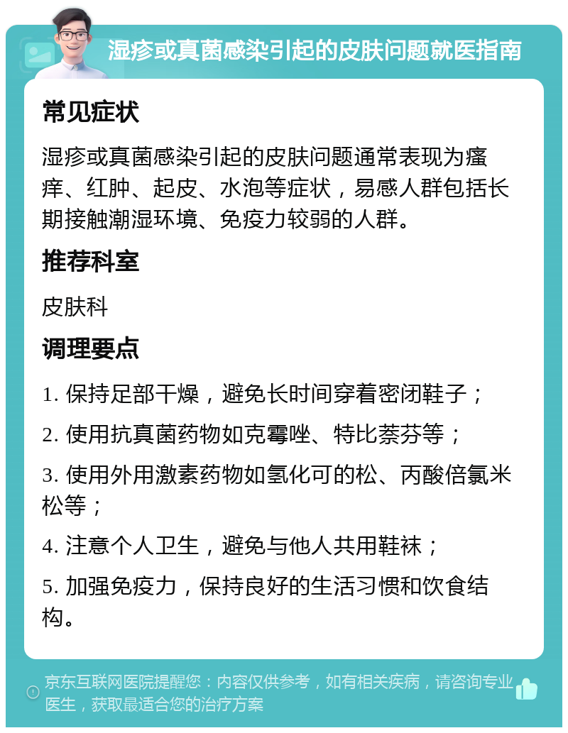 湿疹或真菌感染引起的皮肤问题就医指南 常见症状 湿疹或真菌感染引起的皮肤问题通常表现为瘙痒、红肿、起皮、水泡等症状，易感人群包括长期接触潮湿环境、免疫力较弱的人群。 推荐科室 皮肤科 调理要点 1. 保持足部干燥，避免长时间穿着密闭鞋子； 2. 使用抗真菌药物如克霉唑、特比萘芬等； 3. 使用外用激素药物如氢化可的松、丙酸倍氯米松等； 4. 注意个人卫生，避免与他人共用鞋袜； 5. 加强免疫力，保持良好的生活习惯和饮食结构。