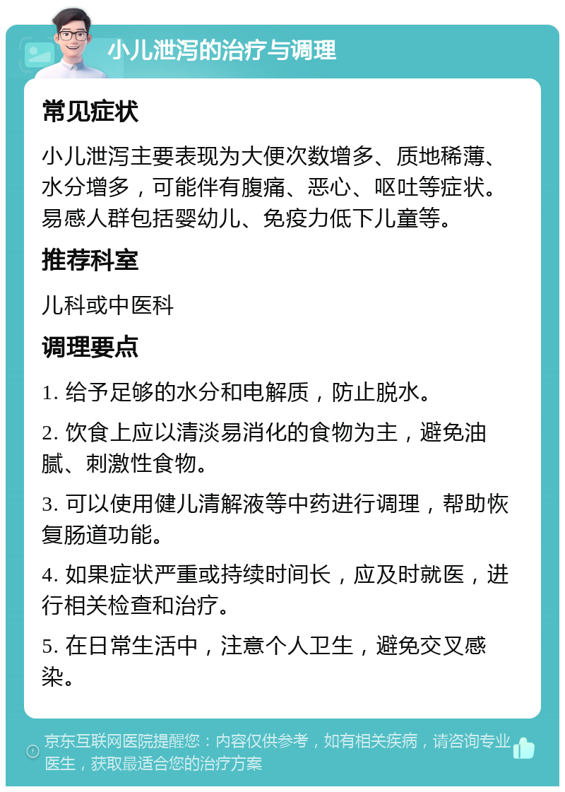 小儿泄泻的治疗与调理 常见症状 小儿泄泻主要表现为大便次数增多、质地稀薄、水分增多，可能伴有腹痛、恶心、呕吐等症状。易感人群包括婴幼儿、免疫力低下儿童等。 推荐科室 儿科或中医科 调理要点 1. 给予足够的水分和电解质，防止脱水。 2. 饮食上应以清淡易消化的食物为主，避免油腻、刺激性食物。 3. 可以使用健儿清解液等中药进行调理，帮助恢复肠道功能。 4. 如果症状严重或持续时间长，应及时就医，进行相关检查和治疗。 5. 在日常生活中，注意个人卫生，避免交叉感染。