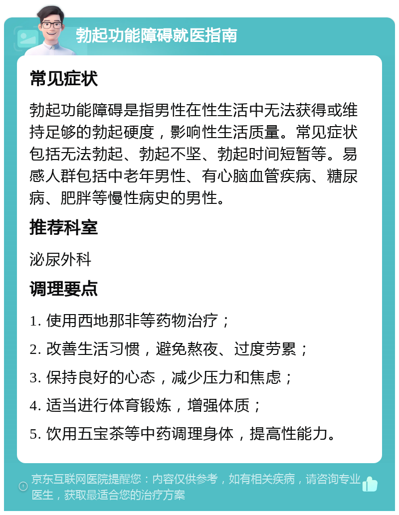 勃起功能障碍就医指南 常见症状 勃起功能障碍是指男性在性生活中无法获得或维持足够的勃起硬度，影响性生活质量。常见症状包括无法勃起、勃起不坚、勃起时间短暂等。易感人群包括中老年男性、有心脑血管疾病、糖尿病、肥胖等慢性病史的男性。 推荐科室 泌尿外科 调理要点 1. 使用西地那非等药物治疗； 2. 改善生活习惯，避免熬夜、过度劳累； 3. 保持良好的心态，减少压力和焦虑； 4. 适当进行体育锻炼，增强体质； 5. 饮用五宝茶等中药调理身体，提高性能力。