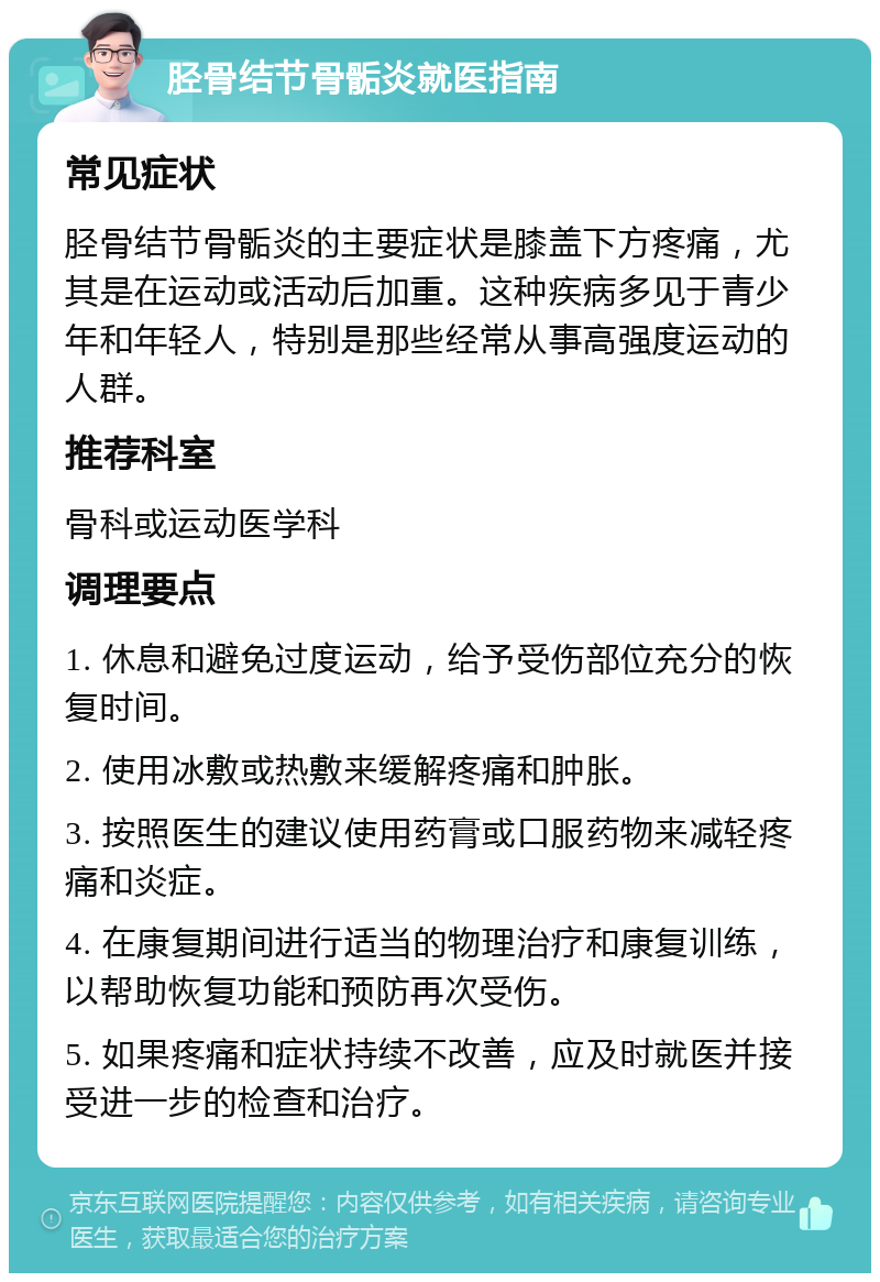 胫骨结节骨骺炎就医指南 常见症状 胫骨结节骨骺炎的主要症状是膝盖下方疼痛，尤其是在运动或活动后加重。这种疾病多见于青少年和年轻人，特别是那些经常从事高强度运动的人群。 推荐科室 骨科或运动医学科 调理要点 1. 休息和避免过度运动，给予受伤部位充分的恢复时间。 2. 使用冰敷或热敷来缓解疼痛和肿胀。 3. 按照医生的建议使用药膏或口服药物来减轻疼痛和炎症。 4. 在康复期间进行适当的物理治疗和康复训练，以帮助恢复功能和预防再次受伤。 5. 如果疼痛和症状持续不改善，应及时就医并接受进一步的检查和治疗。