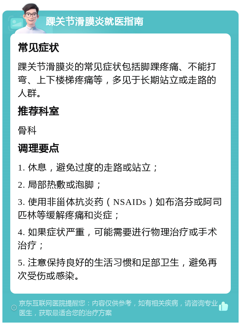 踝关节滑膜炎就医指南 常见症状 踝关节滑膜炎的常见症状包括脚踝疼痛、不能打弯、上下楼梯疼痛等，多见于长期站立或走路的人群。 推荐科室 骨科 调理要点 1. 休息，避免过度的走路或站立； 2. 局部热敷或泡脚； 3. 使用非甾体抗炎药（NSAIDs）如布洛芬或阿司匹林等缓解疼痛和炎症； 4. 如果症状严重，可能需要进行物理治疗或手术治疗； 5. 注意保持良好的生活习惯和足部卫生，避免再次受伤或感染。