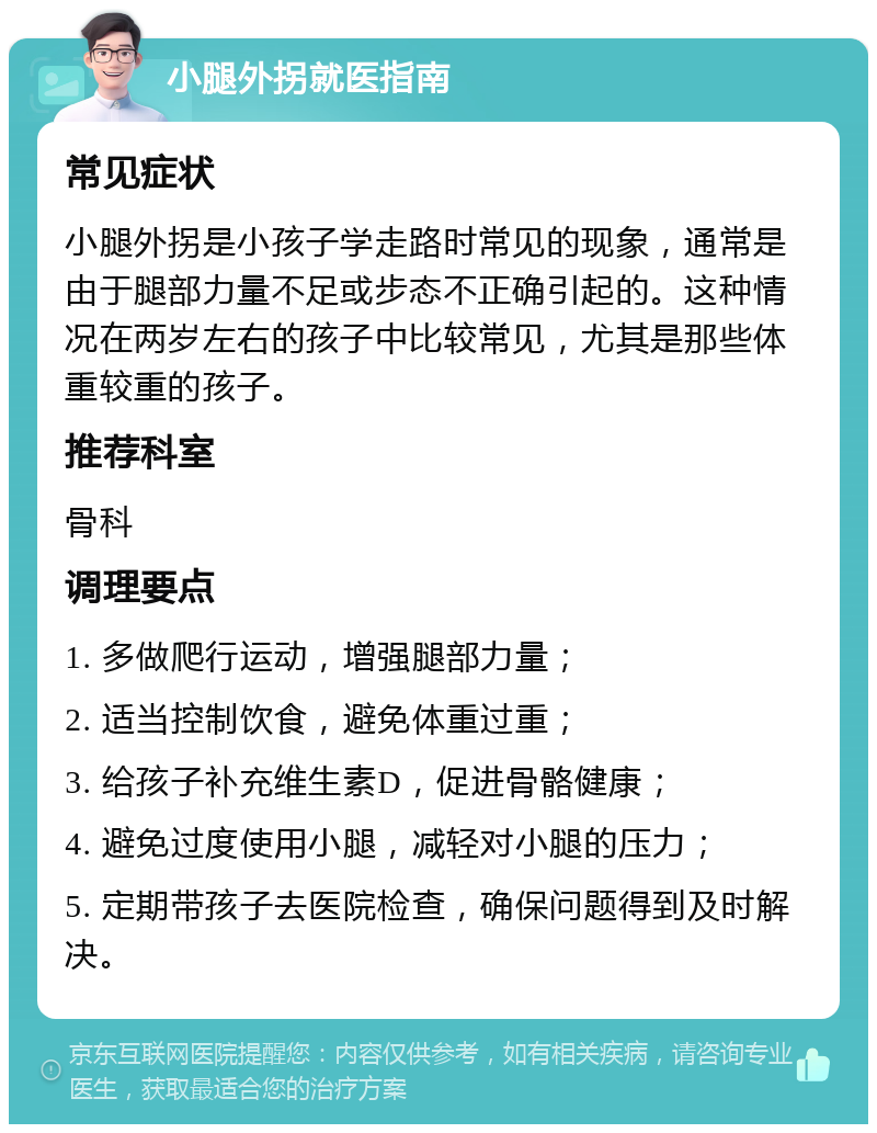 小腿外拐就医指南 常见症状 小腿外拐是小孩子学走路时常见的现象，通常是由于腿部力量不足或步态不正确引起的。这种情况在两岁左右的孩子中比较常见，尤其是那些体重较重的孩子。 推荐科室 骨科 调理要点 1. 多做爬行运动，增强腿部力量； 2. 适当控制饮食，避免体重过重； 3. 给孩子补充维生素D，促进骨骼健康； 4. 避免过度使用小腿，减轻对小腿的压力； 5. 定期带孩子去医院检查，确保问题得到及时解决。