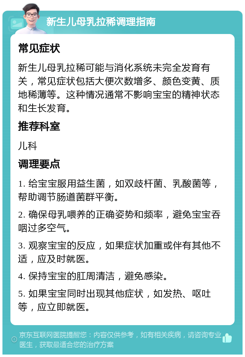 新生儿母乳拉稀调理指南 常见症状 新生儿母乳拉稀可能与消化系统未完全发育有关，常见症状包括大便次数增多、颜色变黄、质地稀薄等。这种情况通常不影响宝宝的精神状态和生长发育。 推荐科室 儿科 调理要点 1. 给宝宝服用益生菌，如双歧杆菌、乳酸菌等，帮助调节肠道菌群平衡。 2. 确保母乳喂养的正确姿势和频率，避免宝宝吞咽过多空气。 3. 观察宝宝的反应，如果症状加重或伴有其他不适，应及时就医。 4. 保持宝宝的肛周清洁，避免感染。 5. 如果宝宝同时出现其他症状，如发热、呕吐等，应立即就医。