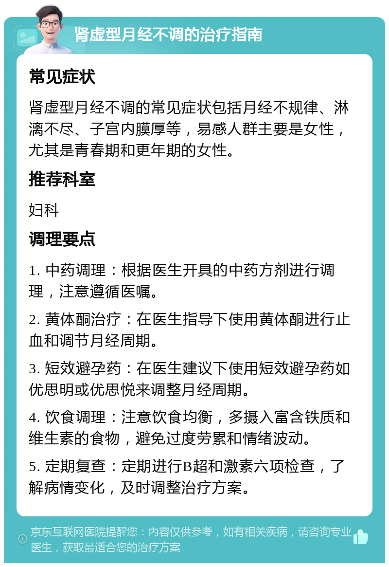 肾虚型月经不调的治疗指南 常见症状 肾虚型月经不调的常见症状包括月经不规律、淋漓不尽、子宫内膜厚等，易感人群主要是女性，尤其是青春期和更年期的女性。 推荐科室 妇科 调理要点 1. 中药调理：根据医生开具的中药方剂进行调理，注意遵循医嘱。 2. 黄体酮治疗：在医生指导下使用黄体酮进行止血和调节月经周期。 3. 短效避孕药：在医生建议下使用短效避孕药如优思明或优思悦来调整月经周期。 4. 饮食调理：注意饮食均衡，多摄入富含铁质和维生素的食物，避免过度劳累和情绪波动。 5. 定期复查：定期进行B超和激素六项检查，了解病情变化，及时调整治疗方案。