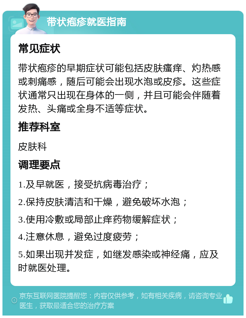 带状疱疹就医指南 常见症状 带状疱疹的早期症状可能包括皮肤瘙痒、灼热感或刺痛感，随后可能会出现水泡或皮疹。这些症状通常只出现在身体的一侧，并且可能会伴随着发热、头痛或全身不适等症状。 推荐科室 皮肤科 调理要点 1.及早就医，接受抗病毒治疗； 2.保持皮肤清洁和干燥，避免破坏水泡； 3.使用冷敷或局部止痒药物缓解症状； 4.注意休息，避免过度疲劳； 5.如果出现并发症，如继发感染或神经痛，应及时就医处理。