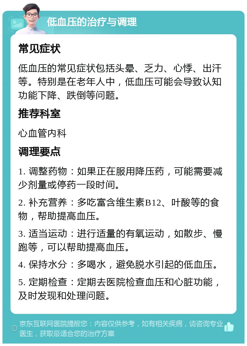 低血压的治疗与调理 常见症状 低血压的常见症状包括头晕、乏力、心悸、出汗等。特别是在老年人中，低血压可能会导致认知功能下降、跌倒等问题。 推荐科室 心血管内科 调理要点 1. 调整药物：如果正在服用降压药，可能需要减少剂量或停药一段时间。 2. 补充营养：多吃富含维生素B12、叶酸等的食物，帮助提高血压。 3. 适当运动：进行适量的有氧运动，如散步、慢跑等，可以帮助提高血压。 4. 保持水分：多喝水，避免脱水引起的低血压。 5. 定期检查：定期去医院检查血压和心脏功能，及时发现和处理问题。