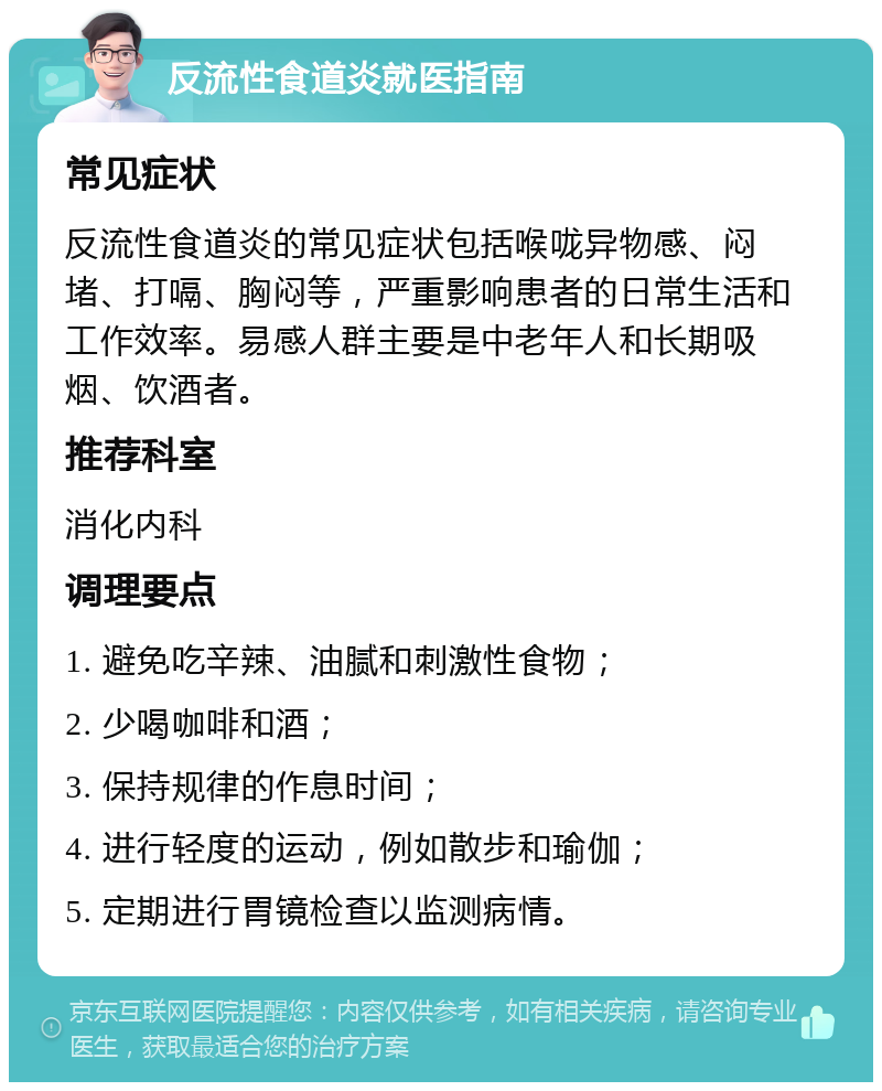 反流性食道炎就医指南 常见症状 反流性食道炎的常见症状包括喉咙异物感、闷堵、打嗝、胸闷等，严重影响患者的日常生活和工作效率。易感人群主要是中老年人和长期吸烟、饮酒者。 推荐科室 消化内科 调理要点 1. 避免吃辛辣、油腻和刺激性食物； 2. 少喝咖啡和酒； 3. 保持规律的作息时间； 4. 进行轻度的运动，例如散步和瑜伽； 5. 定期进行胃镜检查以监测病情。