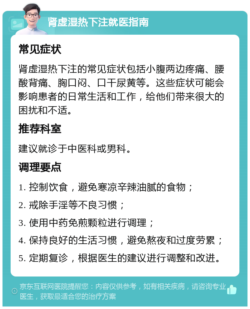 肾虚湿热下注就医指南 常见症状 肾虚湿热下注的常见症状包括小腹两边疼痛、腰酸背痛、胸口闷、口干尿黄等。这些症状可能会影响患者的日常生活和工作，给他们带来很大的困扰和不适。 推荐科室 建议就诊于中医科或男科。 调理要点 1. 控制饮食，避免寒凉辛辣油腻的食物； 2. 戒除手淫等不良习惯； 3. 使用中药免煎颗粒进行调理； 4. 保持良好的生活习惯，避免熬夜和过度劳累； 5. 定期复诊，根据医生的建议进行调整和改进。