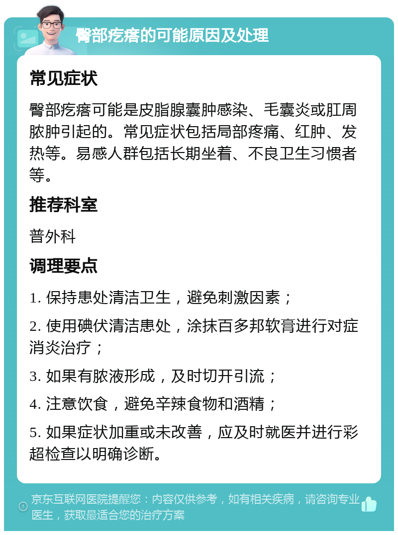 臀部疙瘩的可能原因及处理 常见症状 臀部疙瘩可能是皮脂腺囊肿感染、毛囊炎或肛周脓肿引起的。常见症状包括局部疼痛、红肿、发热等。易感人群包括长期坐着、不良卫生习惯者等。 推荐科室 普外科 调理要点 1. 保持患处清洁卫生，避免刺激因素； 2. 使用碘伏清洁患处，涂抹百多邦软膏进行对症消炎治疗； 3. 如果有脓液形成，及时切开引流； 4. 注意饮食，避免辛辣食物和酒精； 5. 如果症状加重或未改善，应及时就医并进行彩超检查以明确诊断。