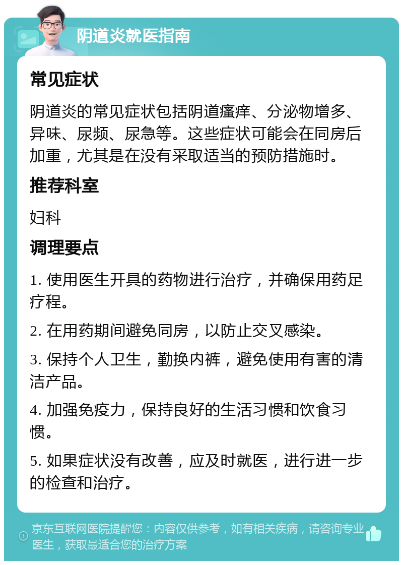 阴道炎就医指南 常见症状 阴道炎的常见症状包括阴道瘙痒、分泌物增多、异味、尿频、尿急等。这些症状可能会在同房后加重，尤其是在没有采取适当的预防措施时。 推荐科室 妇科 调理要点 1. 使用医生开具的药物进行治疗，并确保用药足疗程。 2. 在用药期间避免同房，以防止交叉感染。 3. 保持个人卫生，勤换内裤，避免使用有害的清洁产品。 4. 加强免疫力，保持良好的生活习惯和饮食习惯。 5. 如果症状没有改善，应及时就医，进行进一步的检查和治疗。