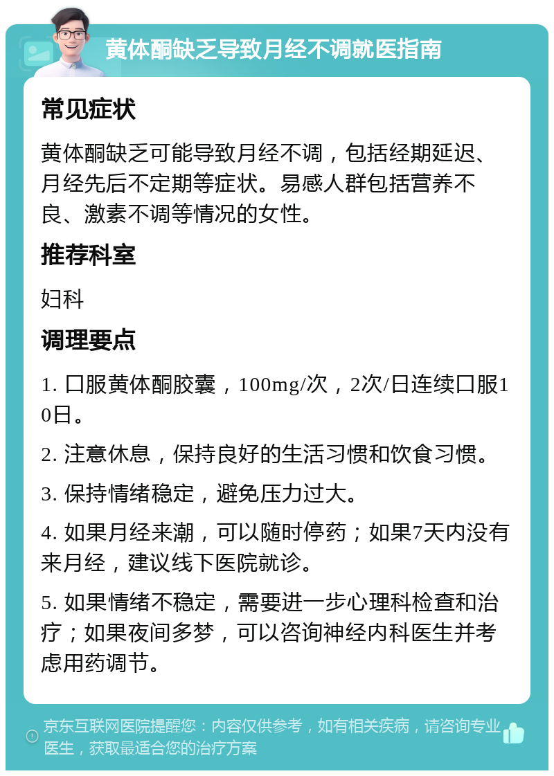 黄体酮缺乏导致月经不调就医指南 常见症状 黄体酮缺乏可能导致月经不调，包括经期延迟、月经先后不定期等症状。易感人群包括营养不良、激素不调等情况的女性。 推荐科室 妇科 调理要点 1. 口服黄体酮胶囊，100mg/次，2次/日连续口服10日。 2. 注意休息，保持良好的生活习惯和饮食习惯。 3. 保持情绪稳定，避免压力过大。 4. 如果月经来潮，可以随时停药；如果7天内没有来月经，建议线下医院就诊。 5. 如果情绪不稳定，需要进一步心理科检查和治疗；如果夜间多梦，可以咨询神经内科医生并考虑用药调节。