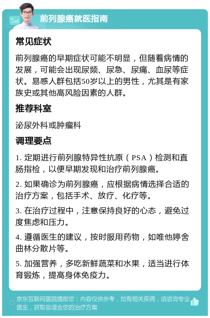 前列腺癌就医指南 常见症状 前列腺癌的早期症状可能不明显，但随着病情的发展，可能会出现尿频、尿急、尿痛、血尿等症状。易感人群包括50岁以上的男性，尤其是有家族史或其他高风险因素的人群。 推荐科室 泌尿外科或肿瘤科 调理要点 1. 定期进行前列腺特异性抗原（PSA）检测和直肠指检，以便早期发现和治疗前列腺癌。 2. 如果确诊为前列腺癌，应根据病情选择合适的治疗方案，包括手术、放疗、化疗等。 3. 在治疗过程中，注意保持良好的心态，避免过度焦虑和压力。 4. 遵循医生的建议，按时服用药物，如唯他婷舍曲林分散片等。 5. 加强营养，多吃新鲜蔬菜和水果，适当进行体育锻炼，提高身体免疫力。