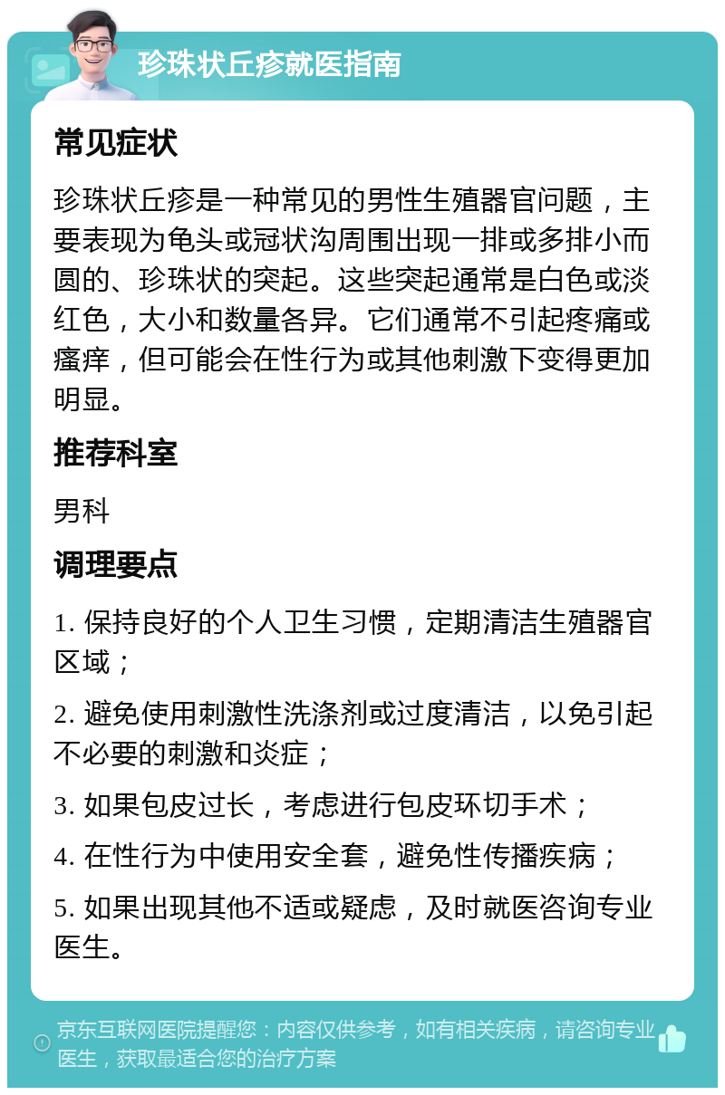 珍珠状丘疹就医指南 常见症状 珍珠状丘疹是一种常见的男性生殖器官问题，主要表现为龟头或冠状沟周围出现一排或多排小而圆的、珍珠状的突起。这些突起通常是白色或淡红色，大小和数量各异。它们通常不引起疼痛或瘙痒，但可能会在性行为或其他刺激下变得更加明显。 推荐科室 男科 调理要点 1. 保持良好的个人卫生习惯，定期清洁生殖器官区域； 2. 避免使用刺激性洗涤剂或过度清洁，以免引起不必要的刺激和炎症； 3. 如果包皮过长，考虑进行包皮环切手术； 4. 在性行为中使用安全套，避免性传播疾病； 5. 如果出现其他不适或疑虑，及时就医咨询专业医生。