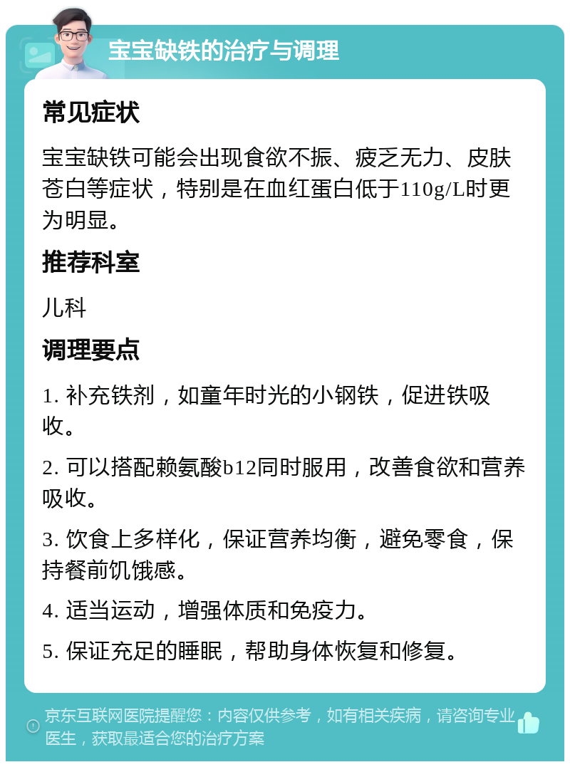 宝宝缺铁的治疗与调理 常见症状 宝宝缺铁可能会出现食欲不振、疲乏无力、皮肤苍白等症状，特别是在血红蛋白低于110g/L时更为明显。 推荐科室 儿科 调理要点 1. 补充铁剂，如童年时光的小钢铁，促进铁吸收。 2. 可以搭配赖氨酸b12同时服用，改善食欲和营养吸收。 3. 饮食上多样化，保证营养均衡，避免零食，保持餐前饥饿感。 4. 适当运动，增强体质和免疫力。 5. 保证充足的睡眠，帮助身体恢复和修复。